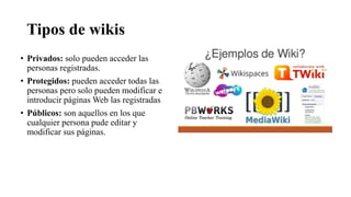 Tipos de wikis
• Privados: solo pueden acceder las
personas registradas.
• Protegidos: pueden acceder todas las
personas pero solo pueden modificar e
introducir páginas Web las registradas
• Públicos: son aquellos en los que
cualquier persona pude editar y
modificar sus páginas.
 