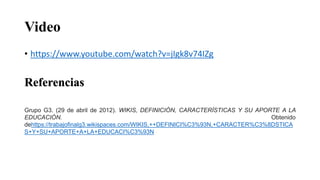 Video
• https://www.youtube.com/watch?v=jIgk8v74IZg
Referencias
Grupo G3. (29 de abril de 2012). WIKIS, DEFINICIÓN, CARACTERÍSTICAS Y SU APORTE A LA
EDUCACIÓN. Obtenido
dehttps://trabajofinalg3.wikispaces.com/WIKIS,++DEFINICI%C3%93N,+CARACTER%C3%8DSTICA
S+Y+SU+APORTE+A+LA+EDUCACI%C3%93N
 