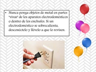 • Nunca ponga objetos de metal en partes
"vivas" de los aparatos electrodomésticos
o dentro de los enchufes. Si un
electrodoméstico se sobrecalienta,
desconéctelo y llévelo a que lo revisen.
 