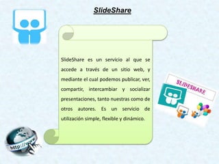 SlideShare es un servicio al que se
accede a través de un sitio web, y
mediante el cual podemos publicar, ver,
compartir, intercambiar y socializar
presentaciones, tanto nuestras como de
otros autores. Es un servicio de
utilización simple, flexible y dinámico.
SlideShare
 