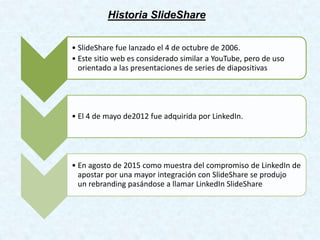 Historia SlideShare
• SlideShare fue lanzado el 4 de octubre de 2006.
• Este sitio web es considerado similar a YouTube, pero de uso
orientado a las presentaciones de series de diapositivas
• El 4 de mayo de2012 fue adquirida por LinkedIn.
• En agosto de 2015 como muestra del compromiso de LinkedIn de
apostar por una mayor integración con SlideShare se produjo
un rebranding pasándose a llamar LinkedIn SlideShare
 