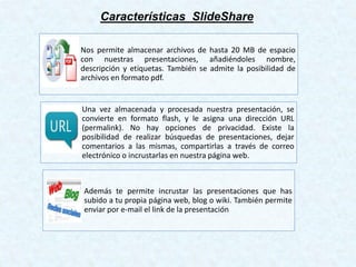 Características SlideShare
Nos permite almacenar archivos de hasta 20 MB de espacio
con nuestras presentaciones, añadiéndoles nombre,
descripción y etiquetas. También se admite la posibilidad de
archivos en formato pdf.
Una vez almacenada y procesada nuestra presentación, se
convierte en formato flash, y le asigna una dirección URL
(permalink). No hay opciones de privacidad. Existe la
posibilidad de realizar búsquedas de presentaciones, dejar
comentarios a las mismas, compartirlas a través de correo
electrónico o incrustarlas en nuestra página web.
Además te permite incrustar las presentaciones que has
subido a tu propia página web, blog o wiki. También permite
enviar por e-mail el link de la presentación
 