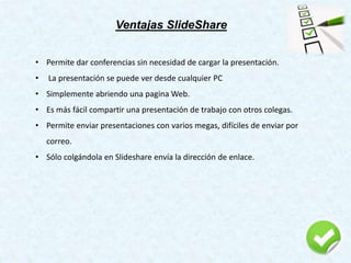Ventajas SlideShare
• Permite dar conferencias sin necesidad de cargar la presentación.
• La presentación se puede ver desde cualquier PC
• Simplemente abriendo una pagina Web.
• Es más fácil compartir una presentación de trabajo con otros colegas.
• Permite enviar presentaciones con varios megas, difíciles de enviar por
correo.
• Sólo colgándola en Slideshare envía la dirección de enlace.
 