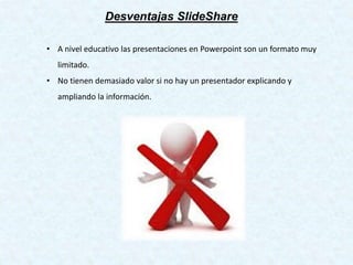 Desventajas SlideShare
• A nivel educativo las presentaciones en Powerpoint son un formato muy
limitado.
• No tienen demasiado valor si no hay un presentador explicando y
ampliando la información.
 