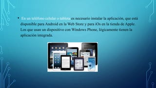 • En un teléfono celular o tableta es necesario instalar la aplicación, que está
disponible para Android en la Web Store y para iOs en la tienda de Apple.
Los que usan un dispositivo con Windows Phone, lógicamente tienen la
aplicación integrada.
 