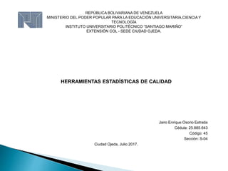 REPÚBLICA BOLIVARIANA DE VENEZUELA
MINISTERIO DEL PODER POPULAR PARA LA EDUCACIÓN UNIVERSITARIA,CIENCIA Y
TECNOLOGÍA
INSTITUTO UNIVERSITARIO POLITÉCNICO “SANTIAGO MARIÑO”
EXTENSIÓN COL - SEDE CIUDAD OJEDA.
HERRAMIENTAS ESTADÍSTICAS DE CALIDAD
Jairo Enrique Osorio Estrada
Cédula: 25.885.643
Código: 45
Sección: S-04
Ciudad Ojeda, Julio 2017.
 