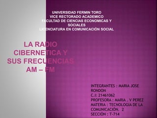 UNIVERSIDAD FERMIN TORO
VICE RECTORADO ACADEMICO
FACULTAD DE CIENCIAS ECONOMICAS Y
SOCIALES
LICENCIATURA EN COMUNICACIÓN SOCIAL
LA RADIO
CIBERNETICA Y
SUS FRECUENCIAS
AM – FM
INTEGRANTES : MARIA JOSE
RONDON
C.I: 21461062
PROFESORA : MARIA . V PEREZ
MATERIA : TECNOLOGIA DE LA
COMUNICACIÓN. 2
SECCIÓN : T-714
 