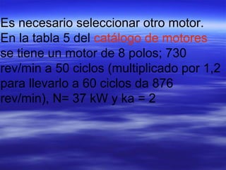 Es necesario seleccionar otro motor.
En la tabla 5 del catálogo de motores
se tiene un motor de 8 polos; 730
rev/min a 50 ciclos (multiplicado por 1,2
para llevarlo a 60 ciclos da 876
rev/min), N= 37 kW y ka = 2
 
