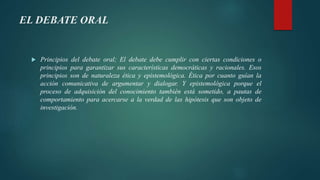 EL DEBATE ORAL
 Principios del debate oral; El debate debe cumplir con ciertas condiciones o
principios para garantizar sus características democráticas y racionales. Esos
principios son de naturaleza ética y epistemológica. Ética por cuanto guían la
acción comunicativa de argumentar y dialogar. Y epistemológica porque el
proceso de adquisición del conocimiento también está sometido, a pautas de
comportamiento para acercarse a la verdad de las hipótesis que son objeto de
investigación.
 