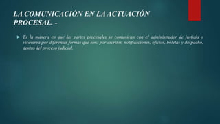 LA COMUNICACIÓN EN LA ACTUACIÓN
PROCESAL. -
 Es la manera en que las partes procesales se comunican con el administrador de justicia o
viceversa por diferentes formas que son; por escritos, notificaciones, oficios, boletas y despacho,
dentro del proceso judicial.
 