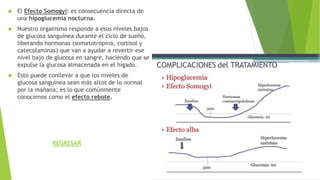  El Efecto Somogyi: es consecuencia directa de
una hipoglucemia nocturna.
 Nuestro organismo responde a esos niveles bajos
de glucosa sanguínea durante el ciclo de sueño,
liberando hormonas (somatotropina, cortisol y
catecolaminas) que van a ayudar a revertir ese
nivel bajo de glucosa en sangre, haciendo que se
expulse la glucosa almacenada en el hígado.
 Esto puede conllevar a que los niveles de
glucosa sanguínea sean más altos de lo normal
por la mañana; es lo que comúnmente
conocemos como el efecto rebote.
REGRESAR
 