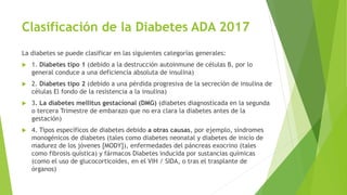 Clasificación de la Diabetes ADA 2017
La diabetes se puede clasificar en las siguientes categorías generales:
 1. Diabetes tipo 1 (debido a la destrucción autoinmune de células B, por lo
general conduce a una deficiencia absoluta de insulina)
 2. Diabetes tipo 2 (debido a una pérdida progresiva de la secreción de insulina de
células El fondo de la resistencia a la insulina)
 3. La diabetes mellitus gestacional (DMG) (diabetes diagnosticada en la segunda
o tercera Trimestre de embarazo que no era clara la diabetes antes de la
gestación)
 4. Tipos específicos de diabetes debido a otras causas, por ejemplo, síndromes
monogénicos de diabetes (tales como diabetes neonatal y diabetes de inicio de
madurez de los jóvenes [MODY]), enfermedades del páncreas exocrino (tales
como fibrosis quística) y fármacos Diabetes inducida por sustancias químicas
(como el uso de glucocorticoides, en el VIH / SIDA, o tras el trasplante de
órganos)
 