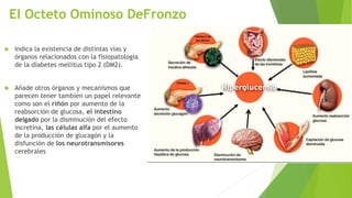 El Octeto Ominoso DeFronzo
 Indica la existencia de distintas vías y
órganos relacionados con la fisiopatología
de la diabetes mellitus tipo 2 (DM2).
 Añade otros órganos y mecanismos que
parecen tener también un papel relevante
como son el riñón por aumento de la
reabsorción de glucosa, el intestino
delgado por la disminución del efecto
incretina, las células alfa por el aumento
de la producción de glucagón y la
disfunción de los neurotransmisores
cerebrales
 