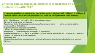 Criterios para la prueba de diabetes o prediabetes en adultos
asintomáticos ADA 2017.
1. Las pruebas deben considerarse en base al sobrepeso u obesidad (IMC ≥25 kg/m2 O ≥23 kg/m 2
En asiático Americanos) adultos que tienen uno o más de los siguientes factores de riesgo:
-A1C ≥ 5.7% (39 mmol / mol), IGT, o IFG en las pruebas anteriores .
-Pariente de primer grado con diabetes.
-Raza / grupo étnico de alto riesgo (por ejemplo, afroamericano, latino, nativo americano, asiático-
americano, Isleño del Pacífico.
-Mujeres que fueron diagnosticadas con GDM.
- Historia de CVD (enfermedad cardiovascular)
-Hipertensión (≥ 140/90 mmHg o en terapia para la hipertensión)
-Nivel de colesterol HDL, ‹35 mg/dL (0,90 mmol / L) y/o un nivel de triglicéridos de ›250 mg/dL (2,82 mmol / l).
- Mujeres con síndrome de ovario poliquístico
-Inactividad física
-otras condiciones clínicas asociadas con la resistencia a la insulina (por ejemplo, obesidad severa, acantosis
Nigricans.
 