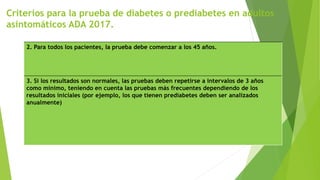 2. Para todos los pacientes, la prueba debe comenzar a los 45 años.
3. Si los resultados son normales, las pruebas deben repetirse a intervalos de 3 años
como mínimo, teniendo en cuenta las pruebas más frecuentes dependiendo de los
resultados iniciales (por ejemplo, los que tienen prediabetes deben ser analizados
anualmente)
Criterios para la prueba de diabetes o prediabetes en adultos
asintomáticos ADA 2017.
 