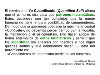 El movimiento Yo Cuantificado (Quantified Self) afirma
que el yo no es otra cosa que patrones matemáticos.
Estos patroness son tan complejos que la mente
humana no tiene ninguna posibilidad de comprenderos.
De modo que si queremos obedecer la máxima ancestral
«Conócete», no debemos perder tiempo con la filosofía,
la meditación o el psicoanálisis, sino hacer acopio de
forma sistemática de datos biométricos y permitir que
los algoritmos los analicen por nosotros y nos digan
quiénes somos y qué deberíamos hacer. El lema del
movimiento es:
«Conocimiento de uno mismo mediante los números».
-Yuval Noah Harari
Homo Deus, Breve Historia del Mañana
 