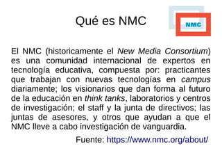 Qué es NMC
El NMC (historicamente el New Media Consortium)
es una comunidad internacional de expertos en
tecnología educativa, compuesta por: practicantes
que trabajan con nuevas tecnologías en campus
diariamente; los visionarios que dan forma al futuro
de la educación en think tanks, laboratorios y centros
de investigación; el staff y la junta de directivos; las
juntas de asesores, y otros que ayudan a que el
NMC lleve a cabo investigación de vanguardia.
Fuente: https://www.nmc.org/about/
 