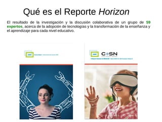 Qué es el Reporte Horizon
El resultado de la investigación y la discusión colaborativa de un grupo de 59
expertos, acerca de la adopción de tecnologías y la transformación de la enseñanza y
el aprendizaje para cada nivel educativo.
 
