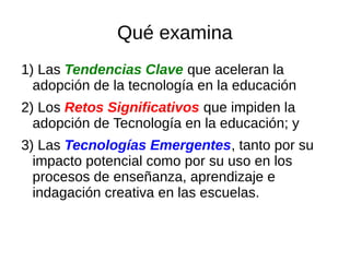 Qué examina
1) Las Tendencias Clave que aceleran la
adopción de la tecnología en la educación
2) Los Retos Significativos que impiden la
adopción de Tecnología en la educación; y
3) Las Tecnologías Emergentes, tanto por su
impacto potencial como por su uso en los
procesos de enseñanza, aprendizaje e
indagación creativa en las escuelas.
 