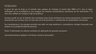 FORJADO
A pesar de que la forja es el método más antiguo de trabajar el metal (año 8000 a.C.), aún se sigue
utilizando en la actualidad ya que asegura las mejores aracterísticas mecánicas de los materiales y la
más alta calidad en cualquier tipo de producto.
Aunque puede no ser el método más económico para hacer productos en ciertas geometrías, la historia ha
demostrado que la forja tiene el más alto nivel de precisión y combinación de propiedades mecánicas.
Las instalaciones y los equipos actuales son cada vez más modernos y automáticos, siempre buscando una
mejora en la productividad del proceso.
Forja: Conformado en caliente mediante la aplicación de grandes presiones:
intermitentemente (golpes) o de forma continua (prensado).
 