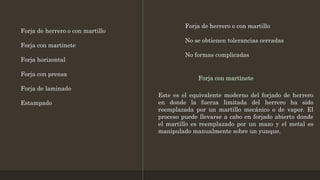Forja de herrero o con martillo
Forja con martinete
Forja horizontal
Forja con prensa
Forja de laminado
Estampado
Forja de herrero o con martillo
No se obtienen tolerancias cerradas
No formas complicadas
Forja con martinete
Este es el equivalente moderno del forjado de herrero
en donde la fuerza limitada del herrero ha sido
reemplazada por un martillo mecánico o de vapor. El
proceso puede llevarse a cabo en forjado abierto donde
el martillo es reemplazado por un mazo y el metal es
manipulado manualmente sobre un yunque.
 