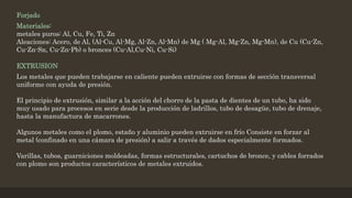 Forjado
Materiales:
metales puros: Al, Cu, Fe, Ti, Zn
Aleaciones: Acero, de Al, (Al-Cu, Al-Mg, Al-Zn, Al-Mn) de Mg ( Mg-Al, Mg-Zn, Mg-Mn), de Cu (Cu-Zn,
Cu-Zn-Sn, Cu-Zn-Pb) o bronces (Cu-Al,Cu-Ni, Cu-Si)
EXTRUSION
Los metales que pueden trabajarse en caliente pueden extruirse con formas de sección transversal
uniforme con ayuda de presión.
El principio de extrusión, similar a la acción del chorro de la pasta de dientes de un tubo, ha sido
muy usado para procesos en serie desde la producción de ladrillos, tubo de desagüe, tubo de drenaje,
hasta la manufactura de macarrones.
Algunos metales como el plomo, estaño y aluminio pueden extruirse en frío Consiste en forzar al
metal (confinado en una cámara de presión) a salir a través de dados especialmente formados.
Varillas, tubos, guarniciones moldeadas, formas estructurales, cartuchos de bronce, y cables forrados
con plomo son productos característicos de metales extruidos.
 