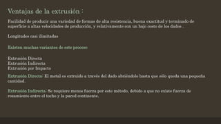 Ventajas de la extrusión :
Facilidad de producir una variedad de formas de alta resistencia, buena exactitud y terminado de
superficie a altas velocidades de producción, y relativamente con un bajo costo de los dados .
Longitudes casi ilimitadas
Existen muchas variantes de este proceso
Extrusión Directa
Extrusión Indirecta
Extrusión por Impacto
Extrusión Directa: El metal es extruido a través del dado abriéndolo hasta que sólo queda una pequeña
cantidad.
Extrusión Indirecta: Se requiere menos fuerza por este método, debido a que no existe fuerza de
rozamiento entre el tocho y la pared continente.
 