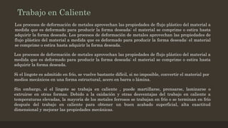 Trabajo en Caliente
Los procesos de deformación de metales aprovechan las propiedades de flujo plástico del material a
medida que es deformado para producir la forma deseada: el material se comprime o estira hasta
adquirir la forma deseada. Los procesos de deformación de metales aprovechan las propiedades de
flujo plástico del material a medida que es deformado para producir la forma deseada: el material
se comprime o estira hasta adquirir la forma deseada.
Los procesos de deformación de metales aprovechan las propiedades de flujo plástico del material a
medida que es deformado para producir la forma deseada: el material se comprime o estira hasta
adquirir la forma deseada.
Si el lingote es admitido en frío, se vuelve bastante difícil, si no imposible, convertir el material por
medios mecánicos en una forma estructural, acero en barra o lámina.
Sin embargo, si el lingote se trabaja en caliente , puede martillarse, prensarse, laminarse o
extruirse en otras formas. Debido a la oxidación y otras desventajas del trabajo en caliente a
temperaturas elevadas, la mayoría de los metales ferrosos se trabajan en frío o se terminan en frío
después del trabajo en caliente para obtener un buen acabado superficial, alta exactitud
dimensional y mejorar las propiedades mecánicas.
 