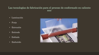 Las tecnologías de fabricación para el proceso de conformado en caliente
son:
• Laminación
• Forja
• Extrusión
• Estirado
• Doblado
• Embutido
 