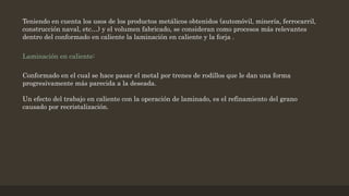 Teniendo en cuenta los usos de los productos metálicos obtenidos (automóvil, minería, ferrocarril,
construcción naval, etc…) y el volumen fabricado, se consideran como procesos más relevantes
dentro del conformado en caliente la laminación en caliente y la forja .
Laminación en caliente:
Conformado en el cual se hace pasar el metal por trenes de rodillos que le dan una forma
progresivamente más parecida a la deseada.
Un efecto del trabajo en caliente con la operación de laminado, es el refinamiento del grano
causado por recristalización.
 