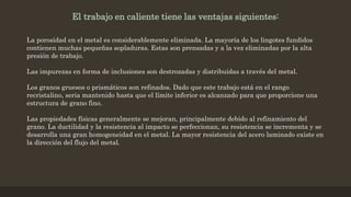 El trabajo en caliente tiene las ventajas siguientes:
La porosidad en el metal es considerablemente eliminada. La mayoría de los lingotes fundidos
contienen muchas pequeñas sopladuras. Estas son prensadas y a la vez eliminadas por la alta
presión de trabajo.
Las impurezas en forma de inclusiones son destrozadas y distribuidas a través del metal.
Los granos gruesos o prismáticos son refinados. Dado que este trabajo está en el rango
recristalino, seria mantenido hasta que el límite inferior es alcanzado para que proporcione una
estructura de grano fino.
Las propiedades físicas generalmente se mejoran, principalmente debido al refinamiento del
grano. La ductilidad y la resistencia al impacto se perfeccionan, su resistencia se incrementa y se
desarrolla una gran homogeneidad en el metal. La mayor resistencia del acero laminado existe en
la dirección del flujo del metal.
 