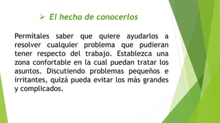  El hecho de conocerlos
Permítales saber que quiere ayudarlos a
resolver cualquier problema que pudieran
tener respecto del trabajo. Establezca una
zona confortable en la cual puedan tratar los
asuntos. Discutiendo problemas pequeños e
irritantes, quizá pueda evitar los más grandes
y complicados.
 