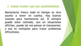  Como tratar con sus sentimientos
Mantenerse fresco todo el tiempo es otro
asunto a tener en cuenta. Hay buenas
razones para mantenerse así. Si siempre
puede estar calmado, aun en situaciones
difíciles, puede tal vez pensar el claramente;
y eso es ventajoso para tratar problemas
dificultosos.
 
