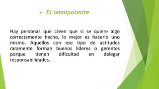  El omnipotente
Hay personas que creen que si se quiere algo
correctamente hecho, lo mejor es hacerlo uno
mismo. Aquellos con ese tipo de actitudes
raramente forman buenos líderes o gerentes
porque tienen dificultad en delegar
responsabilidades.
 
