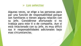  Los selectos
Algunas veces, se elige a las personas para
par una función de responsabilidad porque
son familiares o tienen alguna relación con
su jefe. Considérese afortunado si no
trabaja para este ti o de compañía. Aun si
está relacionado con su jefe, es muy difícil
sus ir responsabilidades adicionales bajo
esas circunstancias.
 
