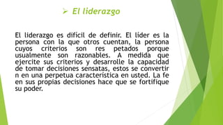  El liderazgo
El liderazgo es difícil de definir. El líder es la
persona con la que otros cuentan, la persona
cuyos criterios son res petados porque
usualmente son razonables. A medida que
ejercite sus criterios y desarrolle la capacidad
de tomar decisiones sensatas, estos se convertir
n en una perpetua característica en usted. La fe
en sus propias decisiones hace que se fortifique
su poder.
 