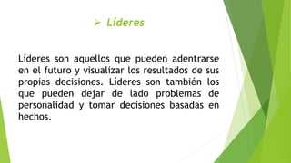  Líderes
Líderes son aquellos que pueden adentrarse
en el futuro y visualizar los resultados de sus
propias decisiones. Líderes son también los
que pueden dejar de lado problemas de
personalidad y tomar decisiones basadas en
hechos.
 