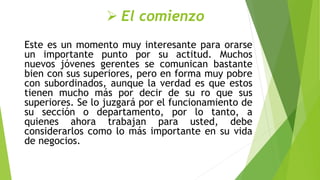  El comienzo
Este es un momento muy interesante para orarse
un importante punto por su actitud. Muchos
nuevos jóvenes gerentes se comunican bastante
bien con sus superiores, pero en forma muy pobre
con subordinados, aunque la verdad es que estos
tienen mucho más por decir de su ro que sus
superiores. Se lo juzgará por el funcionamiento de
su sección o departamento, por lo tanto, a
quienes ahora trabajan para usted, debe
considerarlos como lo más importante en su vida
de negocios.
 