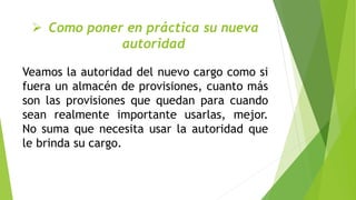  Como poner en práctica su nueva
autoridad
Veamos la autoridad del nuevo cargo como si
fuera un almacén de provisiones, cuanto más
son las provisiones que quedan para cuando
sean realmente importante usarlas, mejor.
No suma que necesita usar la autoridad que
le brinda su cargo.
 