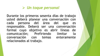  Un toque personal
Durante los primeros sesenta días de trabajo
usted deberá planear una conversación con
cada persona del área del que es
responsable. Deberá ser una conversación
formal cuyo objetivo es abrir líneas de
comunicación; Prefiriendo limitar la
conversación con temas enteramente
relacionados al trabajo.
 