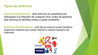 Tipos de antivirus
Antivirus preventorios: este antivirus se caracteriza por
anticiparse a la infección de cualquier virus, antes de aparecer
este antivirus lo identifica antes y puede combatirlo .
Antivirus identificadores: este tipo de antivirus puede identificar
programas malicioso que puedan afectar tu sistema operativo del
ordenador
 