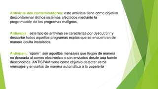 Antivirus des contaminadores: este antivirus tiene como objetivo
descontaminar dichos sistemas afectados mediante la
programación de los programas malignos.
Antiespia : este tipo de antivirus se caracteriza por descub5rir y
descartar todos aquellos programas espías que se encuentran de
manera oculta instalados.
Antispam: ´spam´´ son aquellos mensajes que llegan de manera
no deseada al correo electrónico o son enviados desde una fuente
desconocida. ANTISPAM tiene como objetivo detectar estos
mensajes y enviarlos de manera automática a la papelería
 