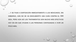 …Y SE PUSO A DISPOSICIÓN INMEDIATAMENTE A LOS MEXICANOS, SIN
EMBARGO, AÚN NO SE HA DESCUBIERTO UNA CURA CONTRA EL VIH
SIDA, PERO AÚN ASÍ LOS TRATAMIENTOS SON MUCHO MÁS EFECTIVOS
HOY EN DÍA QUE AYUDAN A LAS PERSONAS CONTAGIADAS A VIVIR UN
POCO MÁS.
 
