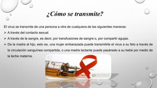 ¿Cómo se transmite?
El virus se transmite de una persona a otra de cualquiera de las siguientes maneras:
 A través del contacto sexual.
 A través de la sangre, es decir, por transfusiones de sangre o, por compartir agujas.
 De la madre al hijo, esto es, una mujer embarazada puede transmitirle el virus a su feto a través de
la circulación sanguínea compartida, o una madre lactante puede pasárselo a su bebé por medio de
la leche materna.
 