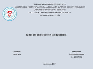 REPÚBLICA BOLIVARIANA DE VENEZUELA
MINISTERIO DEL PODER POPULAR PARA LA EDUCACIÓN SUPERIOR, CIENCIA Y TECNOLOGÍA
UNIVERSIDAD BICENTENARIA DE ARAGUA
FACULTAD DE CIENCIAS ADMINISTRATIVAS Y SOCIALES
ESCUELA DE PSICOLOGÍA
Participante:
Raulymar Hernández
C.I: 23.567.532
El rol del psicólogo en la educación.
Facilitador:
Irlanda Aray
noviembre, 2017
 