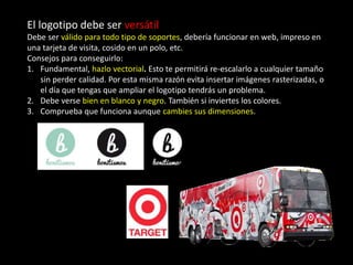 El logotipo debe ser versátil
Debe ser válido para todo tipo de soportes, debería funcionar en web, impreso en
una tarjeta de visita, cosido en un polo, etc.
Consejos para conseguirlo:
1. Fundamental, hazlo vectorial. Esto te permitirá re-escalarlo a cualquier tamaño
sin perder calidad. Por esta misma razón evita insertar imágenes rasterizadas, o
el día que tengas que ampliar el logotipo tendrás un problema.
2. Debe verse bien en blanco y negro. También si inviertes los colores.
3. Comprueba que funciona aunque cambies sus dimensiones.
 
