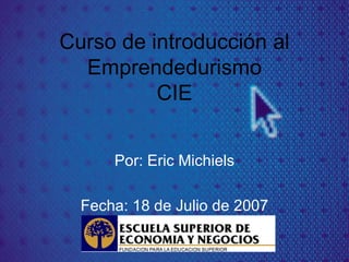 Curso de introducción al Emprendedurismo CIE Por: Eric Michiels Fecha: 18 de Julio de 2007 