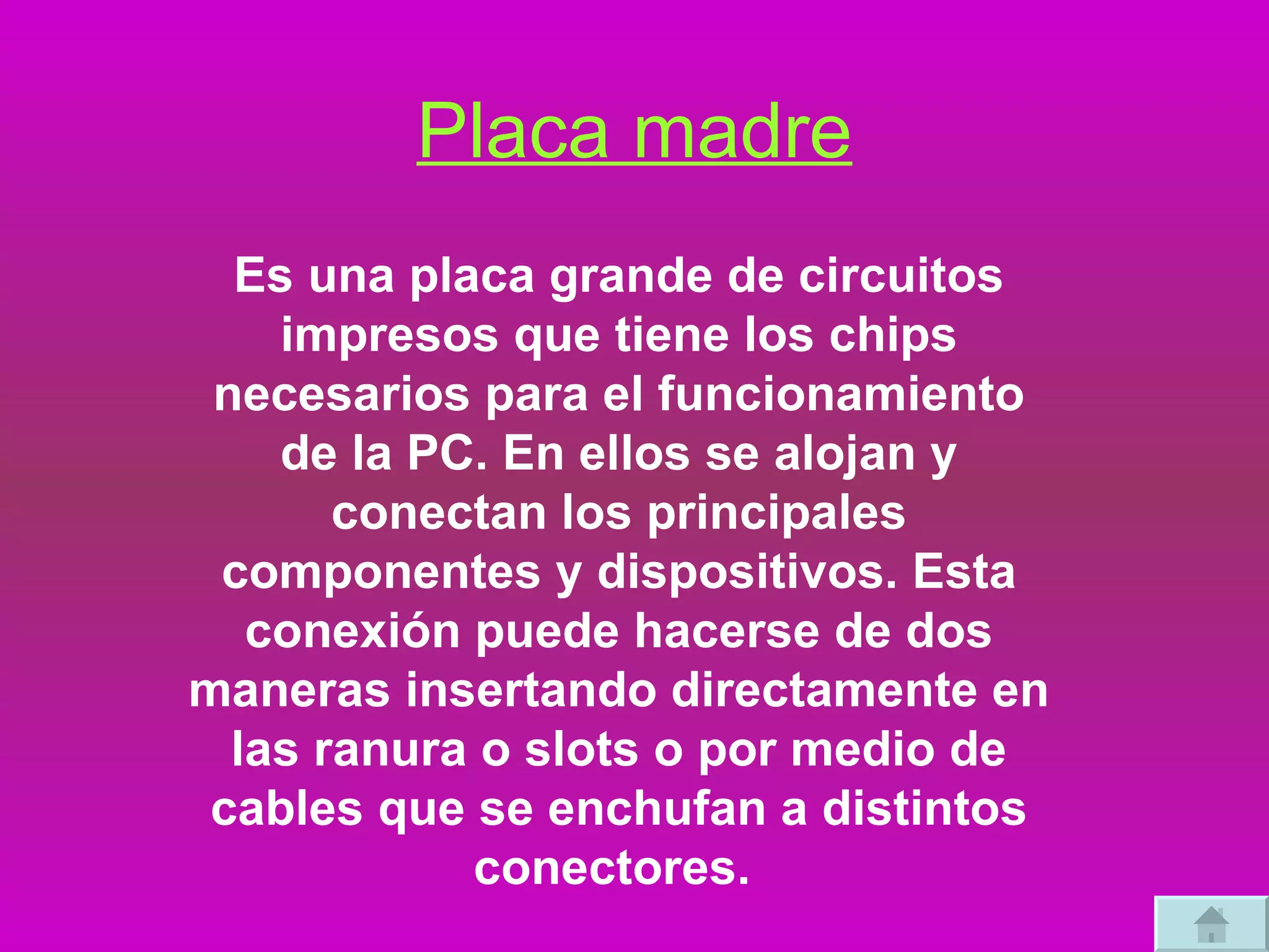 Placa madre Es una placa grande de circuitos impresos que tiene los chips necesarios para el funcionamiento de la PC. En ellos se alojan y conectan los principales componentes y dispositivos. Esta conexión puede hacerse de dos maneras insertando directamente en las ranura o slots o por medio de cables que se enchufan a distintos conectores.  