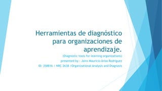 Herramientas de diagnóstico
para organizaciones de
aprendizaje.
(Diagnostic tools for learning organizations)
presented by : Jairo Mauricio Arias Rodríguez
ID: 358816 / NRC 2638 /Organizational Analysis and Diagnosis
 