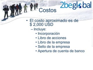 Costos
• El costo aproximado es de
  $ 2,000 USD
  – Incluye:
     • Incorporación
     • Libro de acciones
     • Libro de la empresa
     • Sello de la empresa
     • Apertura de cuenta de banco
 